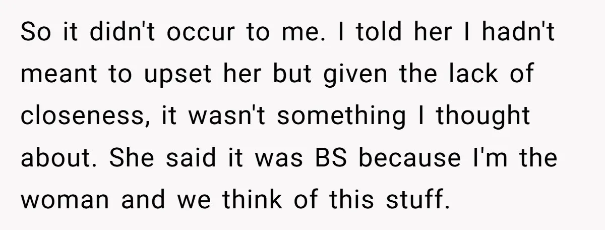 So it didn't occur to me. I told her I hadn't meant to upset her but given the lack of closeness, it wasn't something I thought about. She said it...