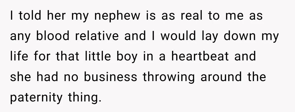I told her my nephew is as real to me as any blood relative and I would lay down my life for that little boy in a heartbeat and she...