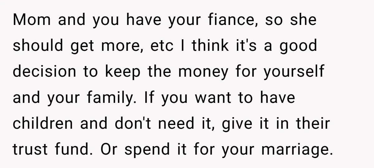 Mom and you have your fiance, so she should get more, etc I think it's a good decision to keep the money for yourself and your family. If you want...