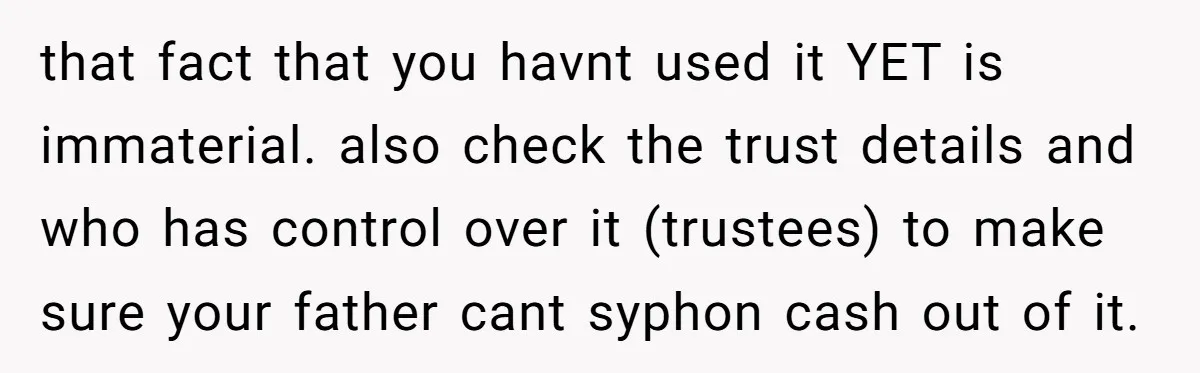 that fact that you havnt used it YET is immaterial. also check the trust details and who has control over it (trustees) to make sure your father cant syphon cash...