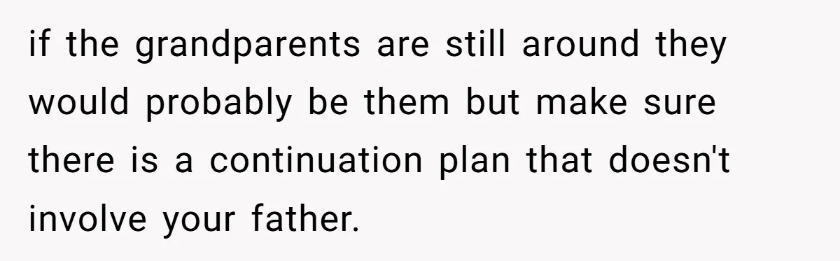 if the grandparents are still around they would probably be them but make sure there is a continuation plan that doesn't involve your father. ​