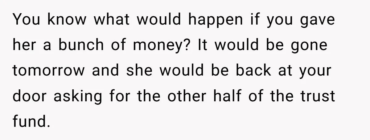 You know what would happen if you gave her a bunch of money? It would be gone tomorrow and she would be back at your door asking for the other...