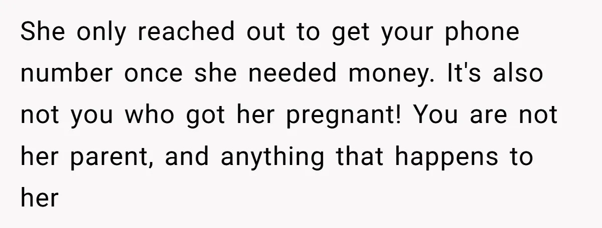 She only reached out to get your phone number once she needed money. It's also not you who got her pregnant! You are not her parent, and anything that happens...
