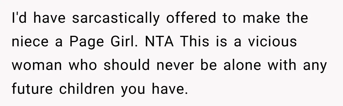 I'd have sarcastically offered to make the niece a Page Girl. NTA This is a vicious woman who should never be alone with any future children you have.