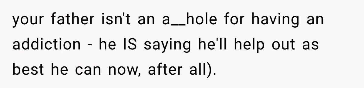 your father isn't an a__hole for having an addiction - he IS saying he'll help out as best he can now, after all).