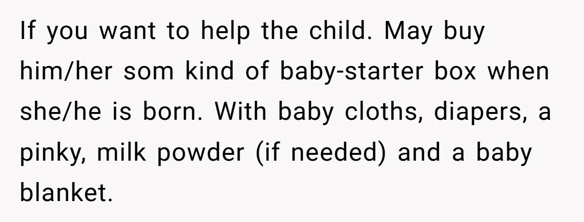 If you want to help the child. May buy him/her som kind of baby-starter box when she/he is born. With baby cloths, diapers, a pinky, milk powder (if needed) and...