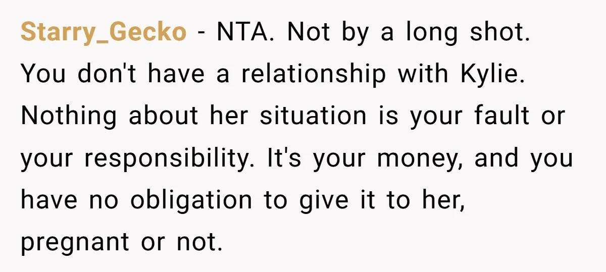 Starry_Gecko − NTA. Not by a long shot. You don't have a relationship with Kylie. Nothing about her situation is your fault or your responsibility. It's your money, and you...