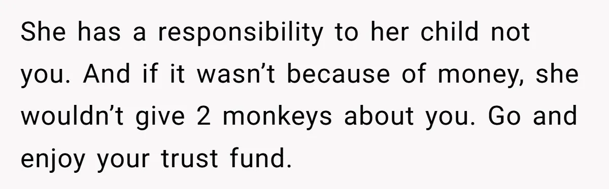 She has a responsibility to her child not you. And if it wasn’t because of money, she wouldn’t give 2 monkeys about you. Go and enjoy your trust fund.