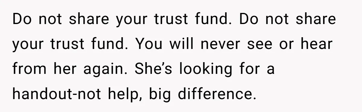 Do not share your trust fund. Do not share your trust fund. You will never see or hear from her again. She’s looking for a handout-not help, big difference.