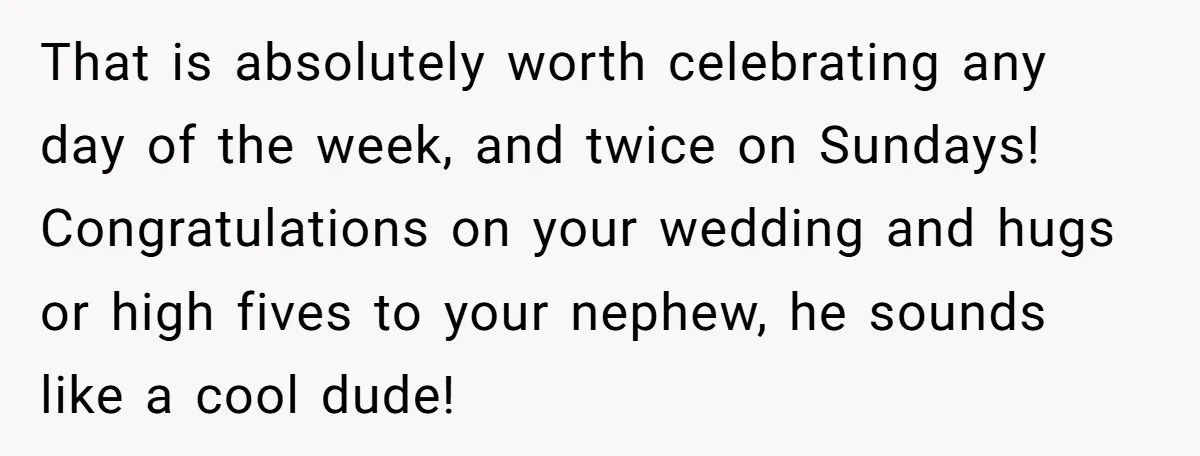 That is absolutely worth celebrating any day of the week, and twice on Sundays! Congratulations on your wedding and hugs or high fives to your nephew, he sounds like a...