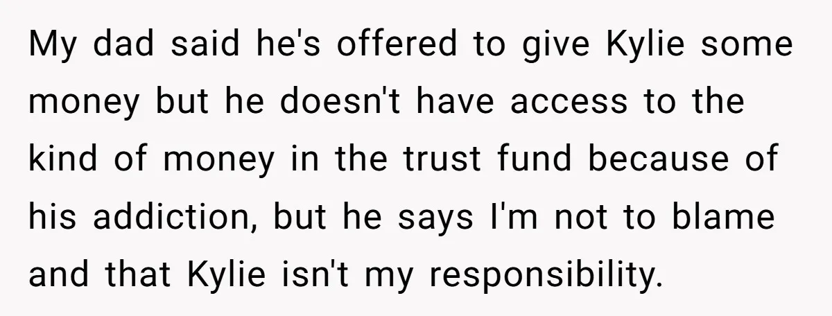 My dad said he's offered to give Kylie some money but he doesn't have access to the kind of money in the trust fund because of his addiction, but he...