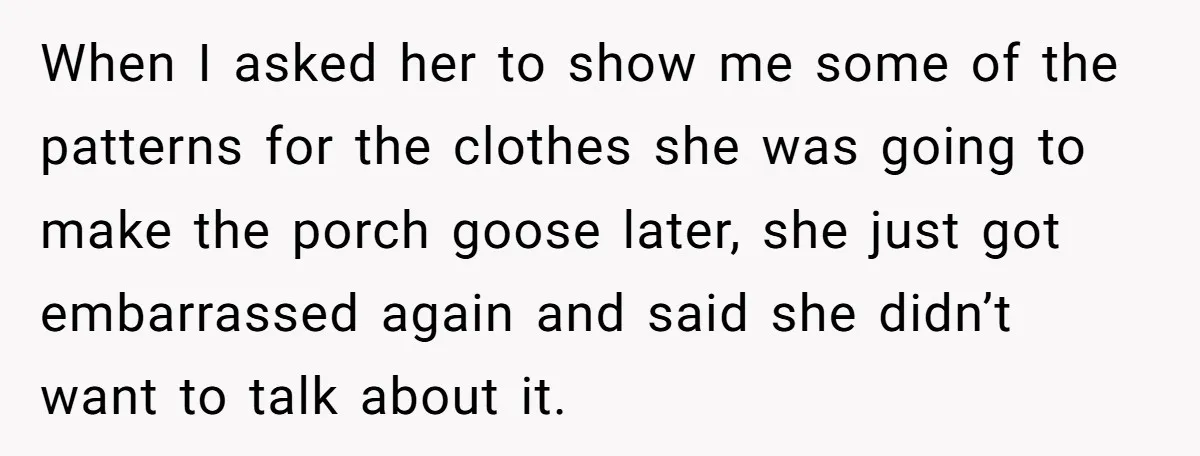 When I asked her to show me some of the patterns for the clothes she was going to make the porch goose later, she just got embarrassed again and said...