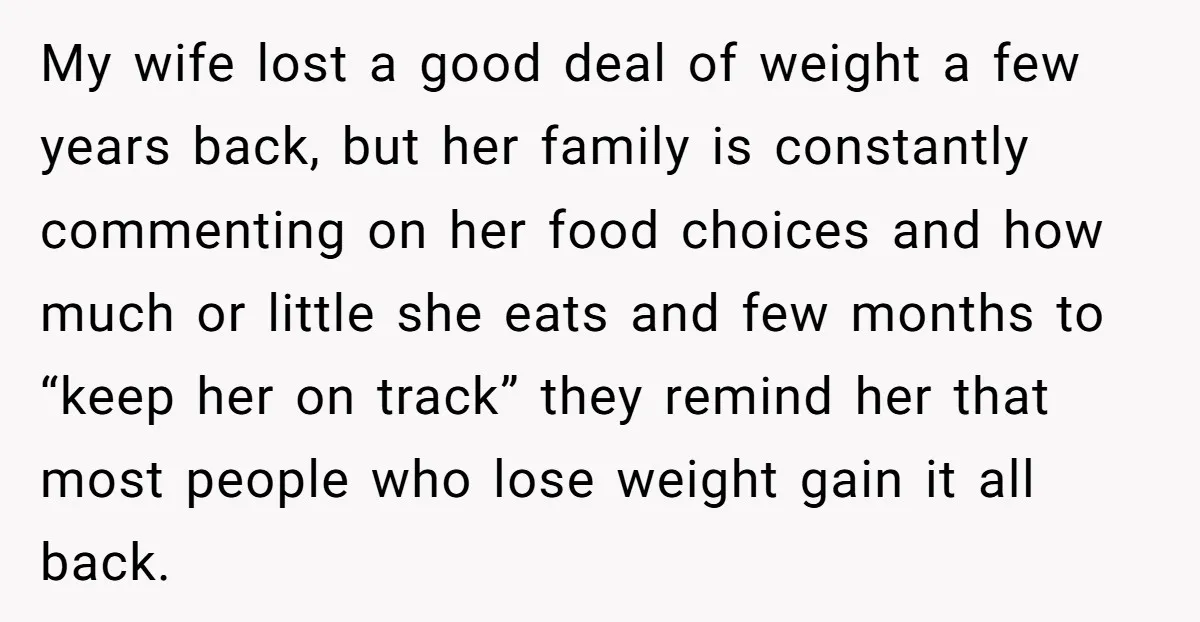 My wife lost a good deal of weight a few years back, but her family is constantly commenting on her food choices and how much or little she eats and...