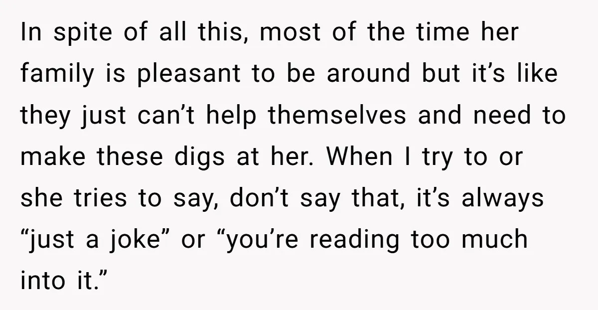 In spite of all this, most of the time her family is pleasant to be around but it’s like they just can’t help themselves and need to make these digs...