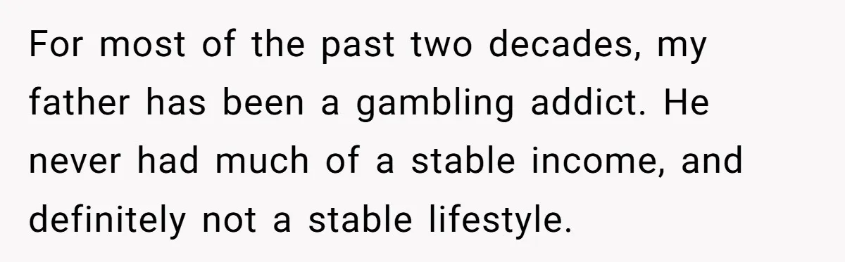 For most of the past two decades, my father has been a gambling addict. He never had much of a stable income, and definitely not a stable lifestyle.