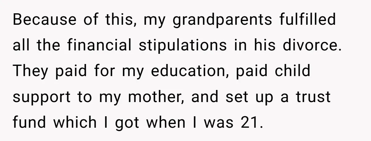 Because of this, my grandparents fulfilled all the financial stipulations in his divorce. They paid for my education, paid child support to my mother, and set up a trust fund...