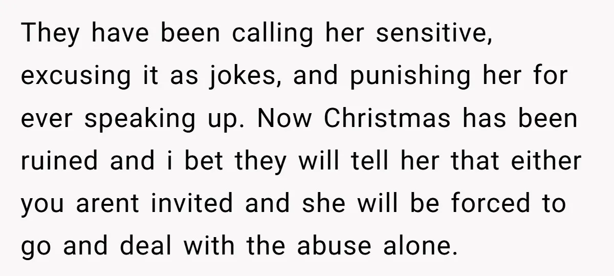 They have been calling her sensitive, excusing it as jokes, and punishing her for ever speaking up. Now Christmas has been ruined and i bet they will tell her that...