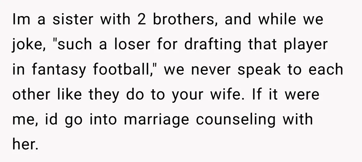 Im a sister with 2 brothers, and while we joke, "such a loser for drafting that player in fantasy football," we never speak to each other like they do to...
