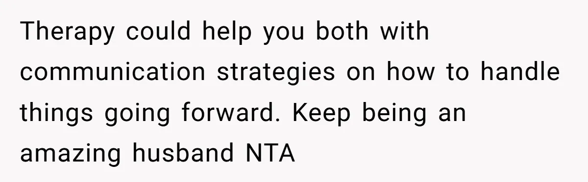 Therapy could help you both with communication strategies on how to handle things going forward. Keep being an amazing husband NTA