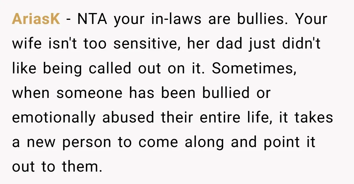 AriasK − NTA your in-laws are bullies. Your wife isn't too sensitive, her dad just didn't like being called out on it. Sometimes, when someone has been bullied or emotionally...
