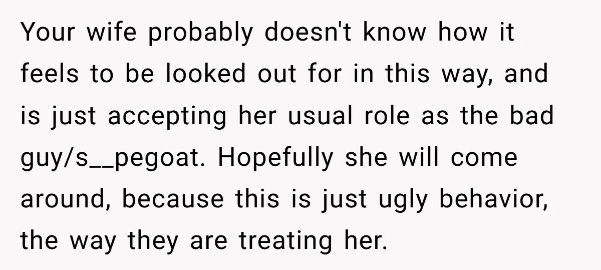 Your wife probably doesn't know how it feels to be looked out for in this way, and is just accepting her usual role as the bad guy/s__pegoat. Hopefully she will...