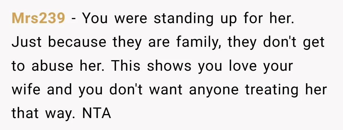 Mrs239 − You were standing up for her. Just because they are family, they don't get to abuse her. This shows you love your wife and you don't want anyone...