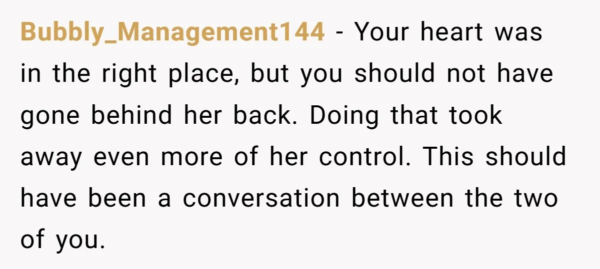 Bubbly_Management144 − Your heart was in the right place, but you should not have gone behind her back. Doing that took away even more of her control. This should have...