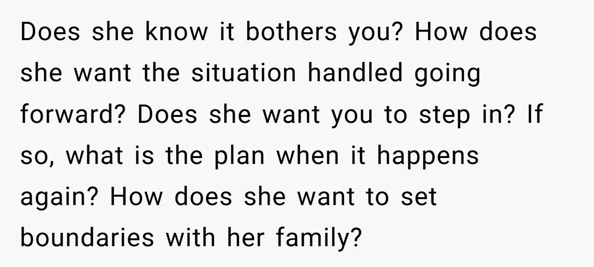 Does she know it bothers you? How does she want the situation handled going forward? Does she want you to step in? If so, what is the plan when it...