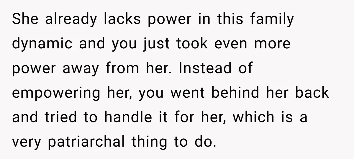 She already lacks power in this family dynamic and you just took even more power away from her. Instead of empowering her, you went behind her back and tried to...