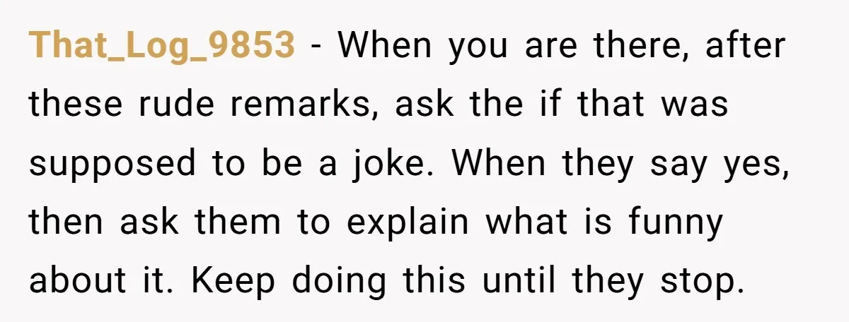 That_Log_9853 − When you are there, after these rude remarks, ask the if that was supposed to be a joke. When they say yes, then ask them to explain what...