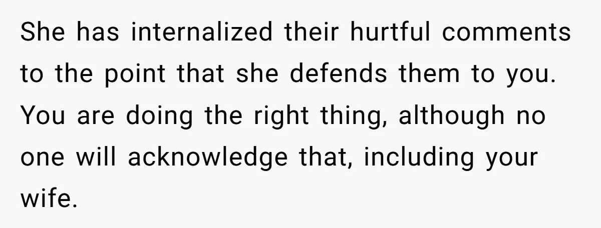 She has internalized their hurtful comments to the point that she defends them to you. You are doing the right thing, although no one will acknowledge that, including your wife.