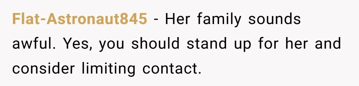 Flat-Astronaut845 − Her family sounds awful. Yes, you should stand up for her and consider limiting contact.