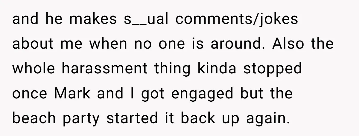 and he makes s__ual comments/jokes about me when no one is around. Also the whole harassment thing kinda stopped once Mark and I got engaged but the beach party started...