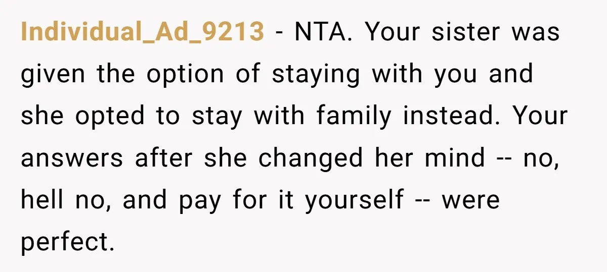 Individual_Ad_9213 − NTA. Your sister was given the option of staying with you and she opted to stay with family instead. Your answers after she changed her mind -- no,...