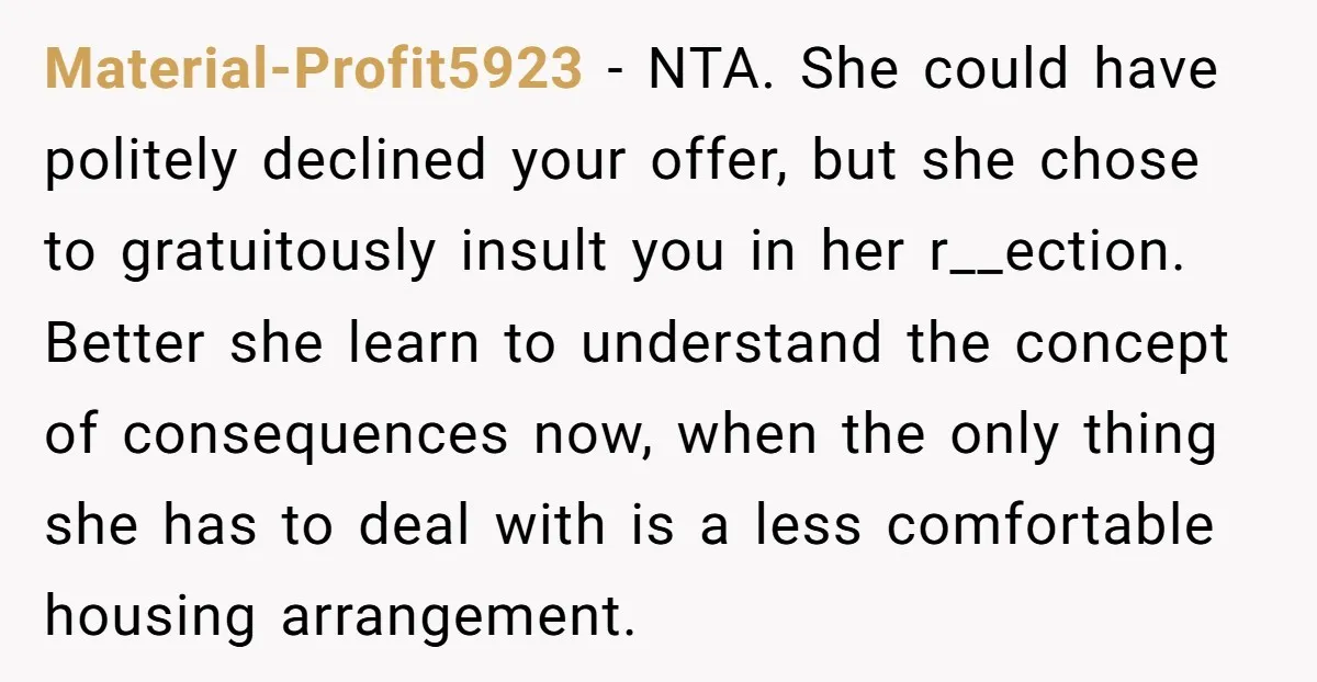 Material-Profit5923 − NTA. She could have politely declined your offer, but she chose to gratuitously insult you in her r__ection. Better she learn to understand the concept of consequences now,...