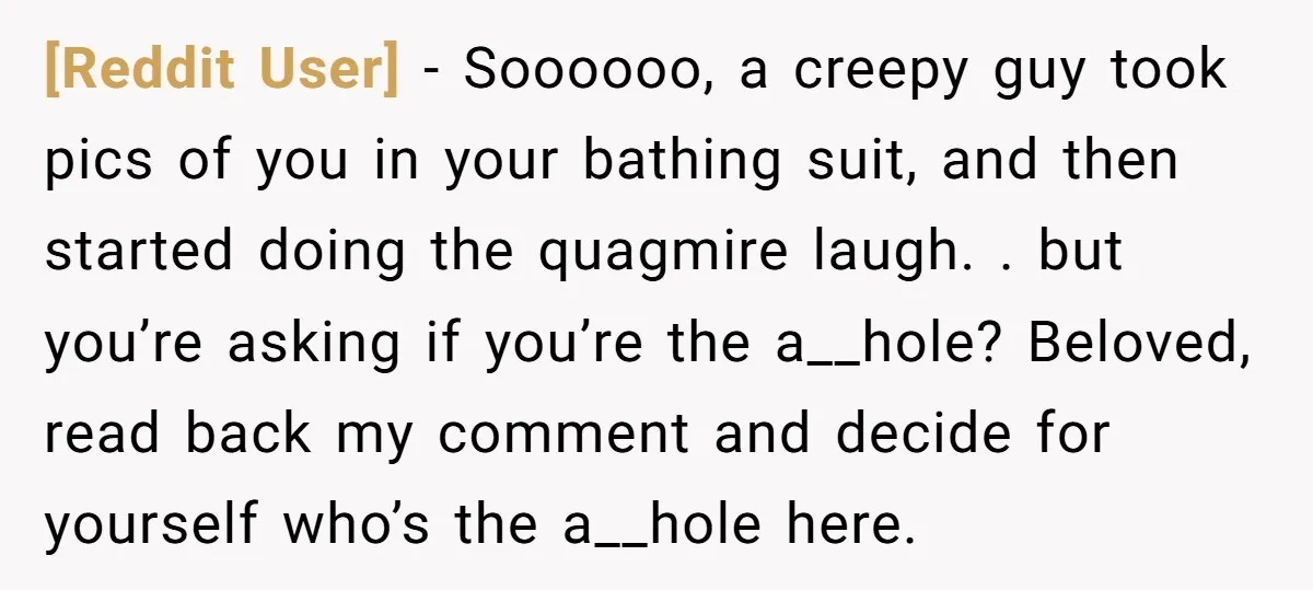 [Reddit User] − Soooooo, a creepy guy took pics of you in your bathing suit, and then started doing the quagmire laugh. . but you’re asking if you’re the a__hole?...
