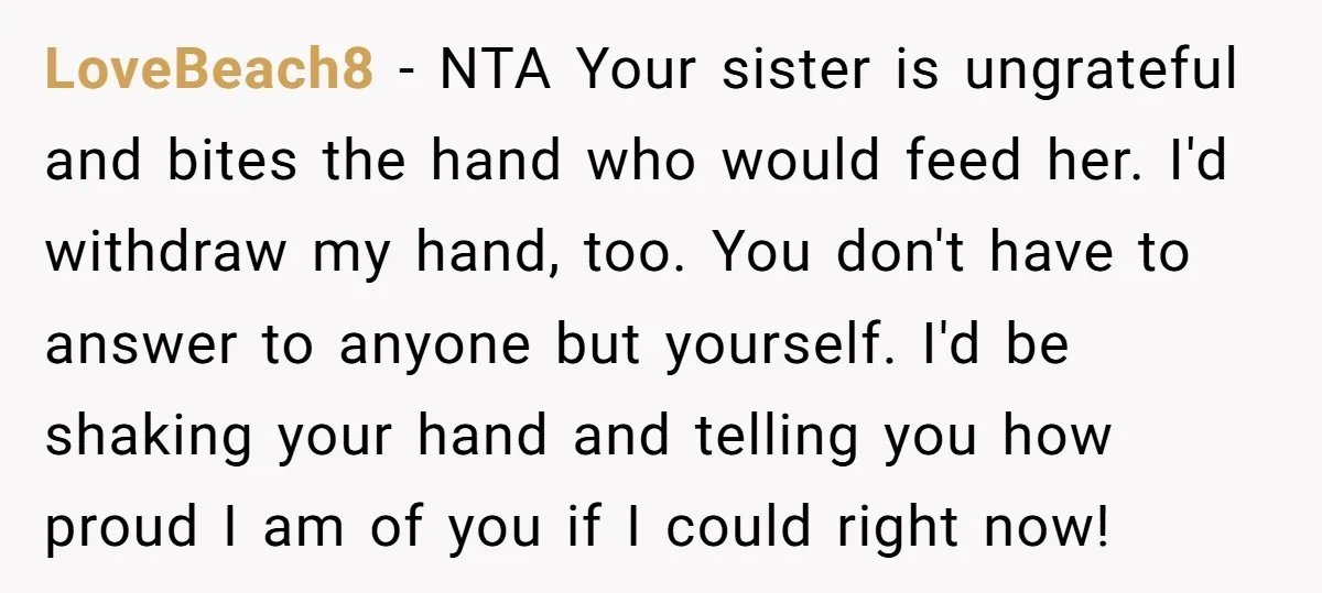 LoveBeach8 − NTA Your sister is ungrateful and bites the hand who would feed her. I'd withdraw my hand, too. You don't have to answer to anyone but yourself. I'd...