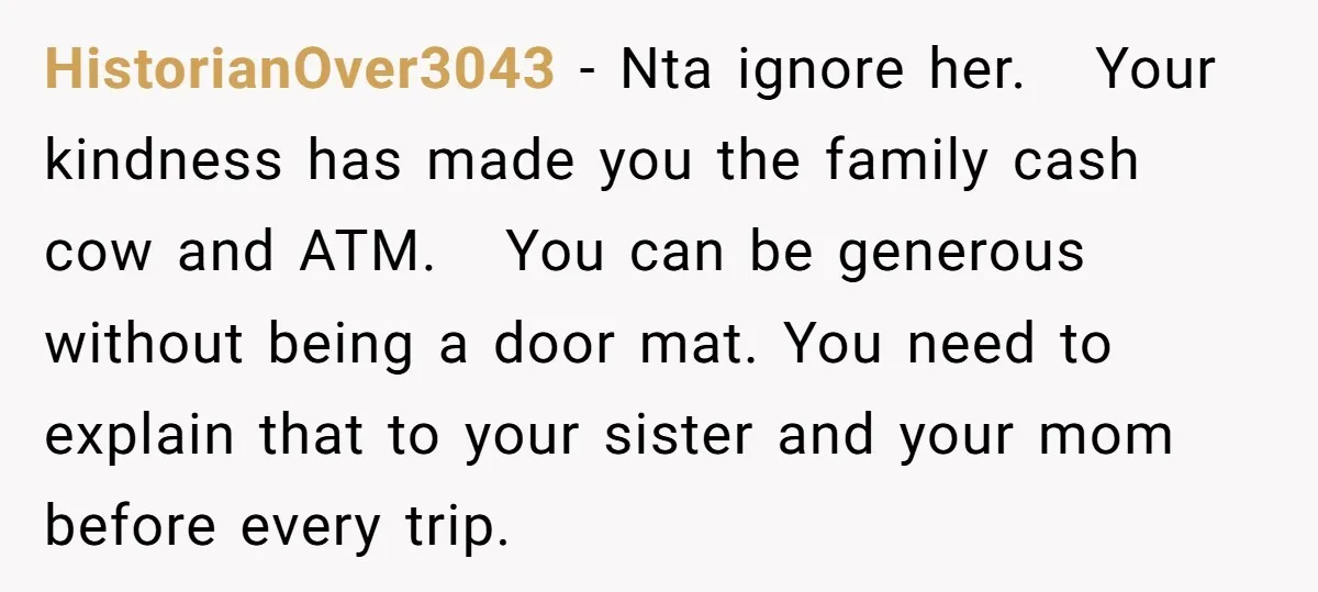 HistorianOver3043 − Nta ignore her. Your kindness has made you the family cash cow and ATM. You can be generous without being a door mat. You need to explain that...