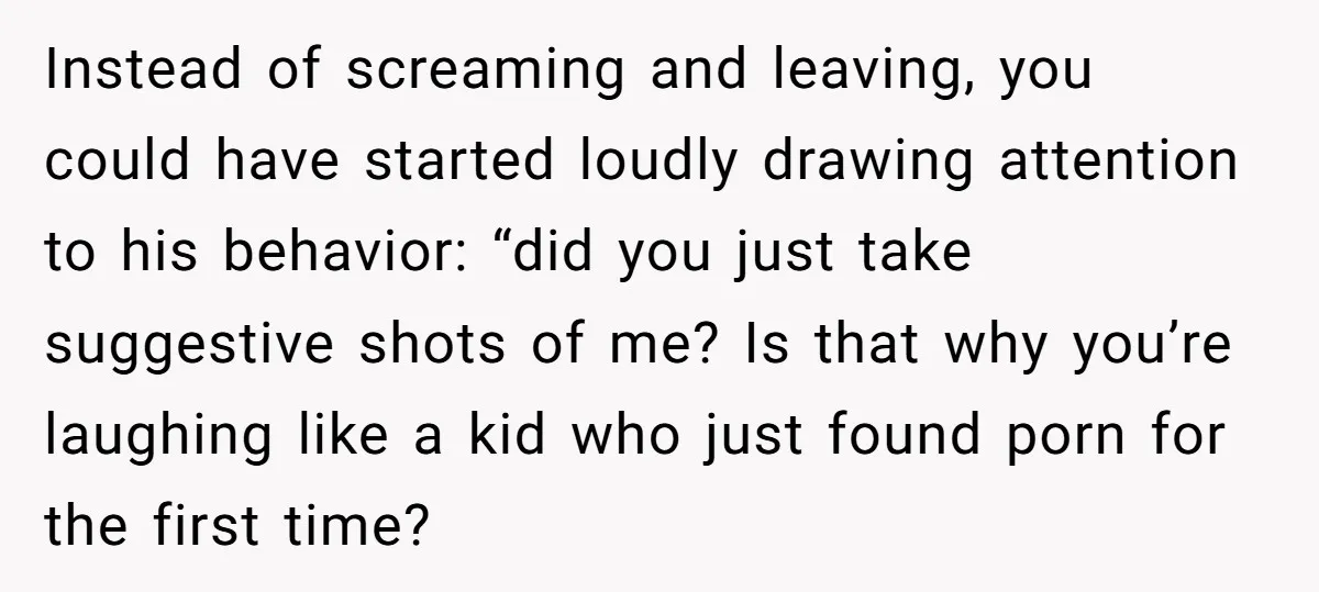 Instead of screaming and leaving, you could have started loudly drawing attention to his behavior: “did you just take suggestive shots of me? Is that why you’re laughing like a...