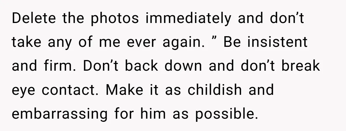 Delete the photos immediately and don’t take any of me ever again. ” Be insistent and firm. Don’t back down and don’t break eye contact. Make it as childish and...