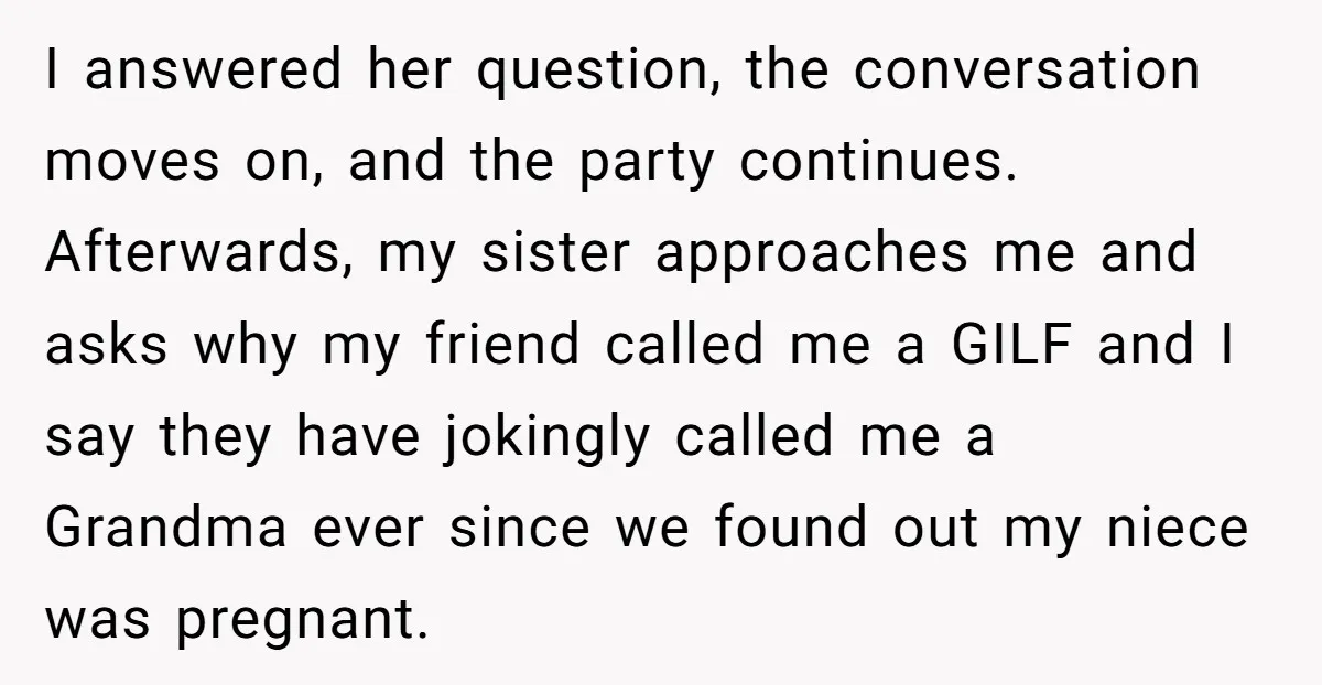 I answered her question, the conversation moves on, and the party continues. Afterwards, my sister approaches me and asks why my friend called me a GILF and I say they...