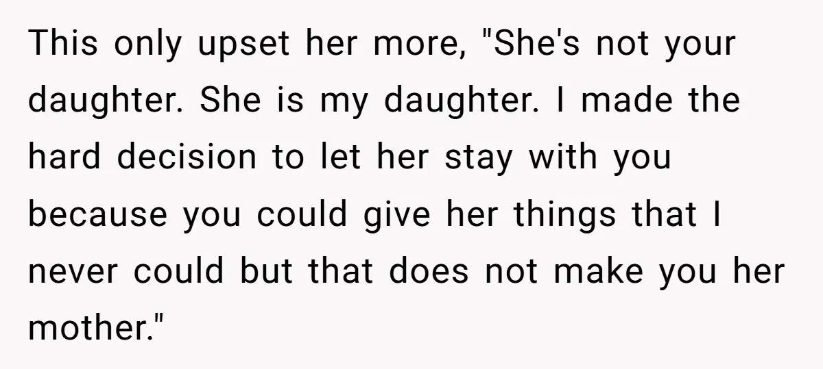 This only upset her more, "She's not your daughter. She is my daughter. I made the hard decision to let her stay with you because you could give her things...