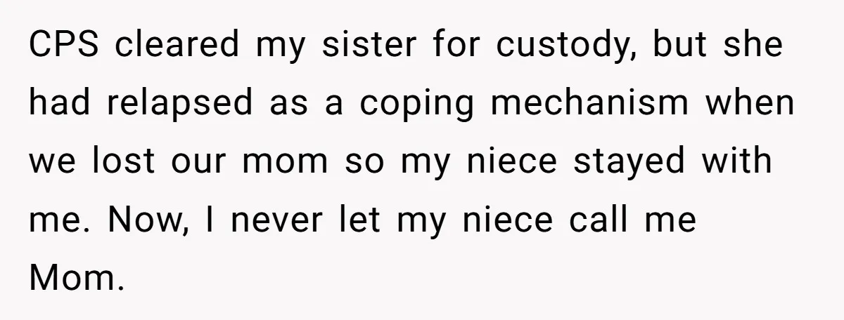 CPS cleared my sister for custody, but she had relapsed as a coping mechanism when we lost our mom so my niece stayed with me. Now, I never let my...