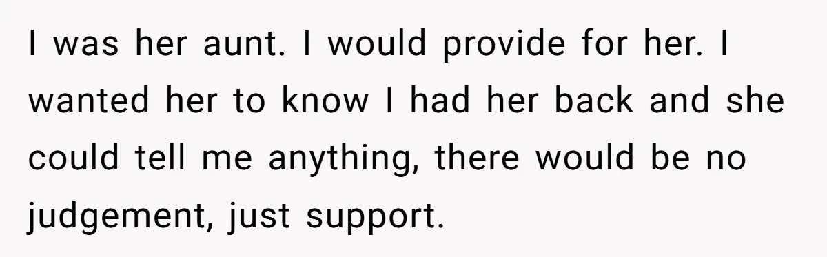I was her aunt. I would provide for her. I wanted her to know I had her back and she could tell me anything, there would be no judgement, just...