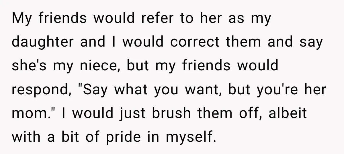 My friends would refer to her as my daughter and I would correct them and say she's my niece, but my friends would respond, "Say what you want, but you're...