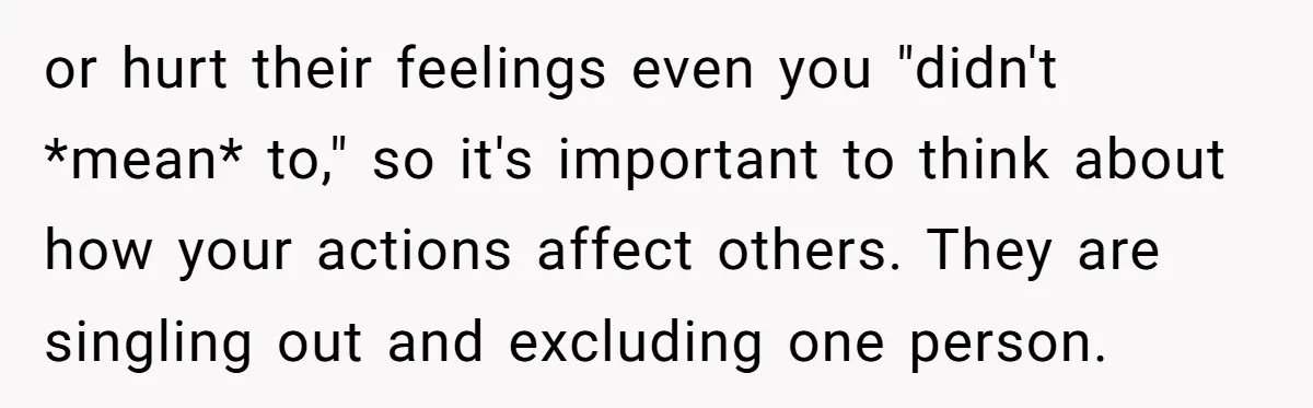or hurt their feelings even you "didn't *mean* to," so it's important to think about how your actions affect others. They are singling out and excluding one person.