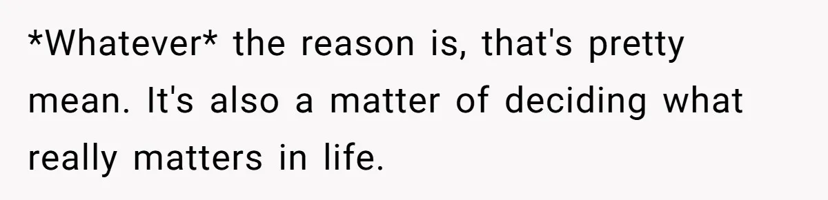 *Whatever* the reason is, that's pretty mean. It's also a matter of deciding what really matters in life.