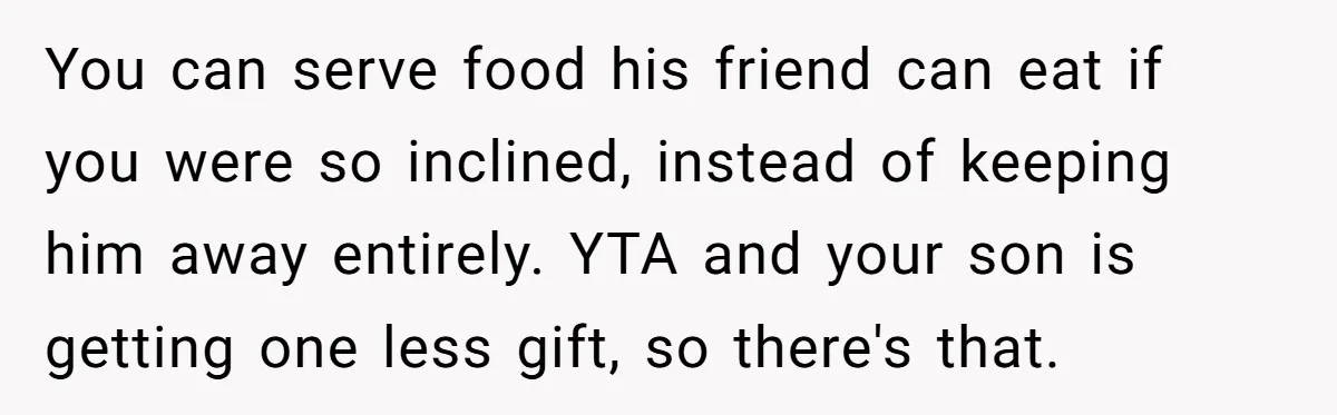 You can serve food his friend can eat if you were so inclined, instead of keeping him away entirely. YTA and your son is getting one less gift, so there's...