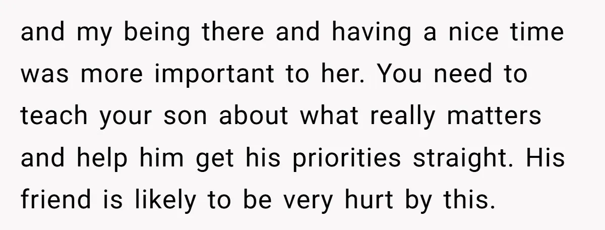 and my being there and having a nice time was more important to her. You need to teach your son about what really matters and help him get his priorities...