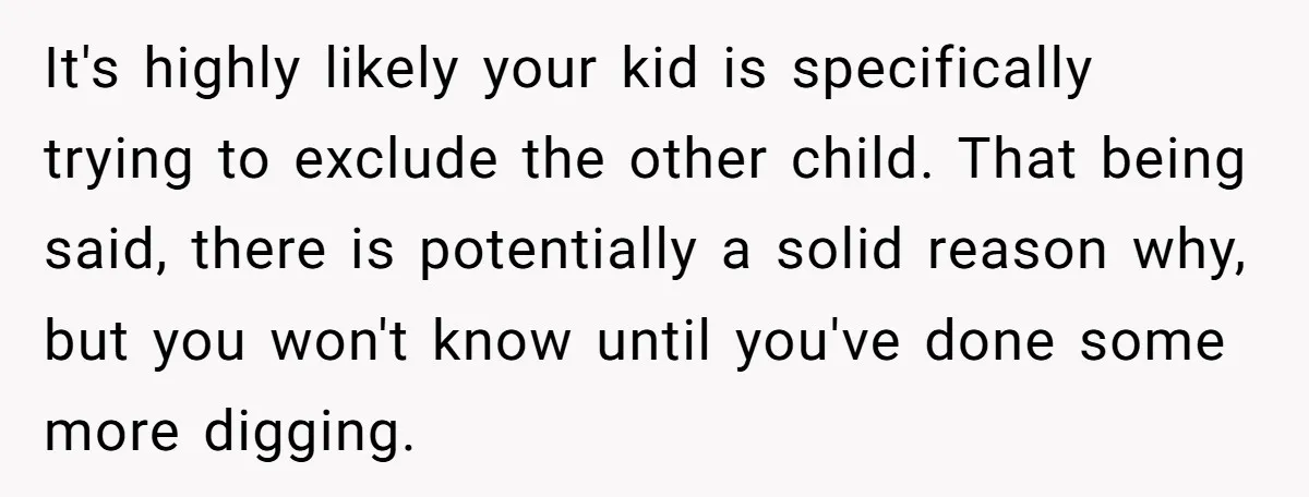 It's highly likely your kid is specifically trying to exclude the other child. That being said, there is potentially a solid reason why, but you won't know until you've done...